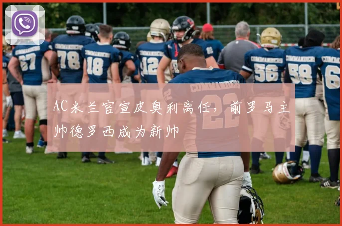 AC米兰官宣皮奥利离任,前罗马主帅德罗西成为新帅
