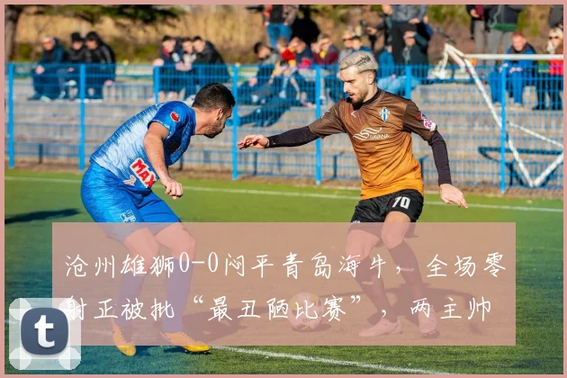 沧州雄狮0-0闷平青岛海牛,全场零射正被批“最丑陋比赛”,两主帅互喷对方保守