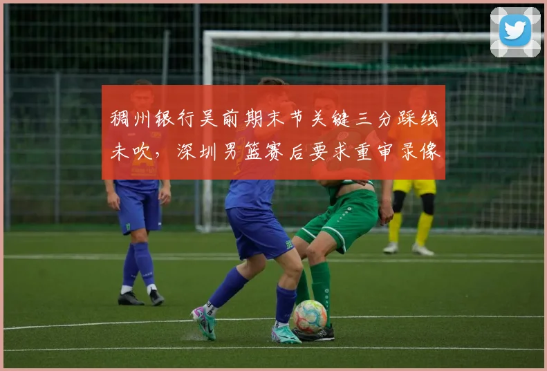 稠州银行吴前期末节关键三分踩线未吹,深圳男篮赛后要求重审录像