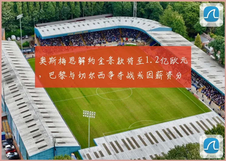 奥斯梅恩解约金条款将至1.2亿欧元,巴黎与切尔西争夺战或因薪资分歧破裂