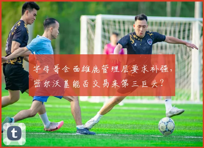 字母哥会面雄鹿管理层要求补强,密尔沃基能否交易来第三巨头?